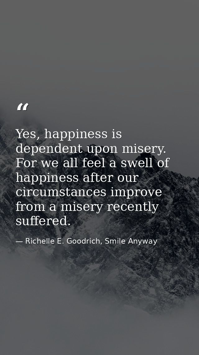 Yes, happiness is dependent upon misery. For we all feel a swell of happiness after our circumstances improve from a mis — Richelle E. Goodrich, Smile Anyway