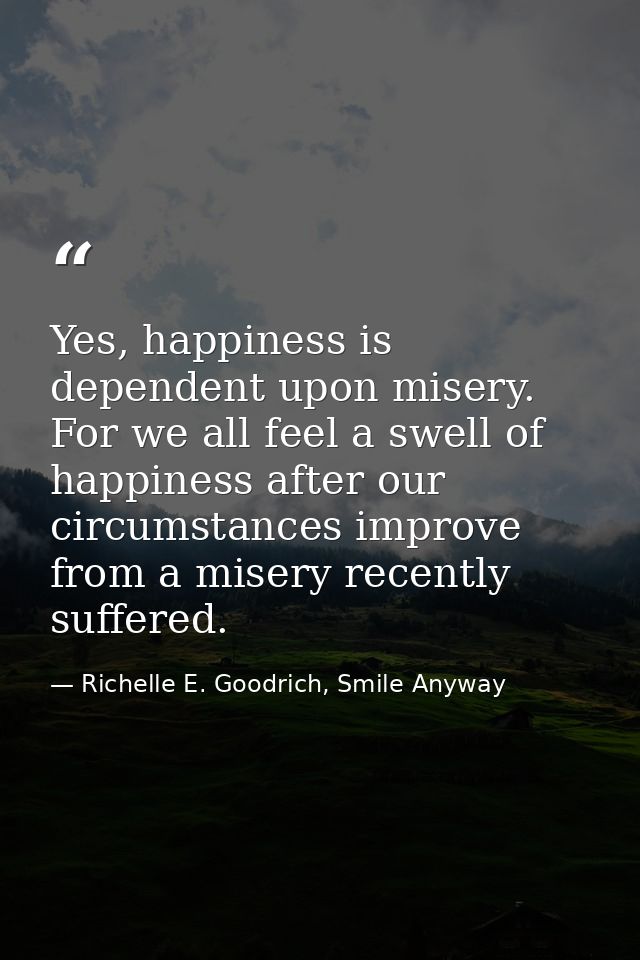 Yes, happiness is dependent upon misery. For we all feel a swell of happiness after our circumstances improve from a mis — Richelle E. Goodrich, Smile Anyway