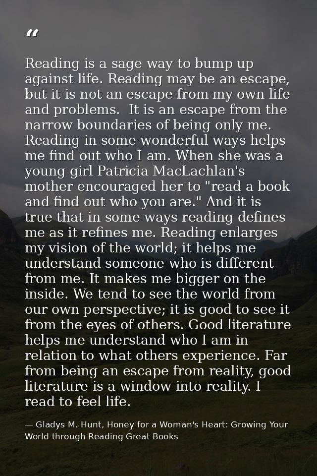 Reading is a sage way to bump up against life. Reading may be an escape, but it is not an escape from my own life and pr — Gladys M. Hunt, Honey for a Woman's Heart: Growing Your World through Reading Great Books