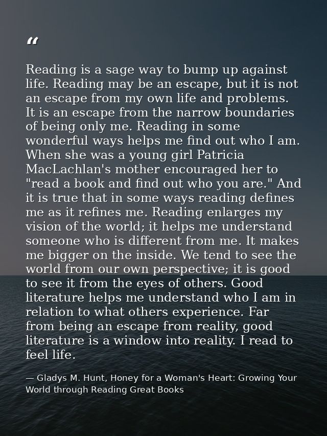 Reading is a sage way to bump up against life. Reading may be an escape, but it is not an escape from my own life and pr — Gladys M. Hunt, Honey for a Woman's Heart: Growing Your World through Reading Great Books
