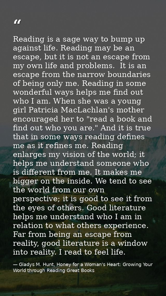 Reading is a sage way to bump up against life. Reading may be an escape, but it is not an escape from my own life and pr — Gladys M. Hunt, Honey for a Woman's Heart: Growing Your World through Reading Great Books