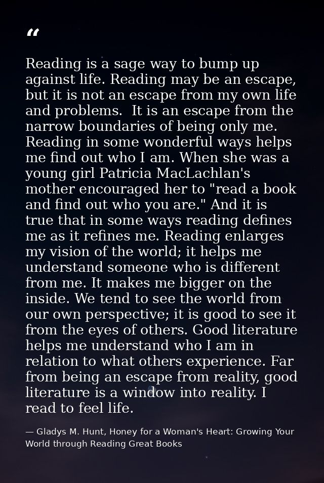 Reading is a sage way to bump up against life. Reading may be an escape, but it is not an escape from my own life and pr — Gladys M. Hunt, Honey for a Woman's Heart: Growing Your World through Reading Great Books
