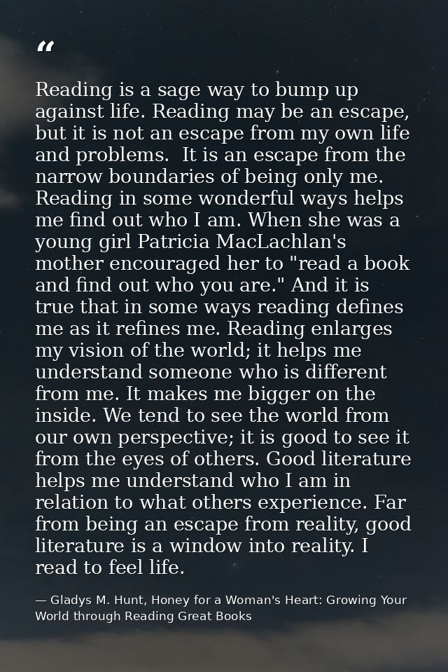 Reading is a sage way to bump up against life. Reading may be an escape, but it is not an escape from my own life and pr — Gladys M. Hunt, Honey for a Woman's Heart: Growing Your World through Reading Great Books