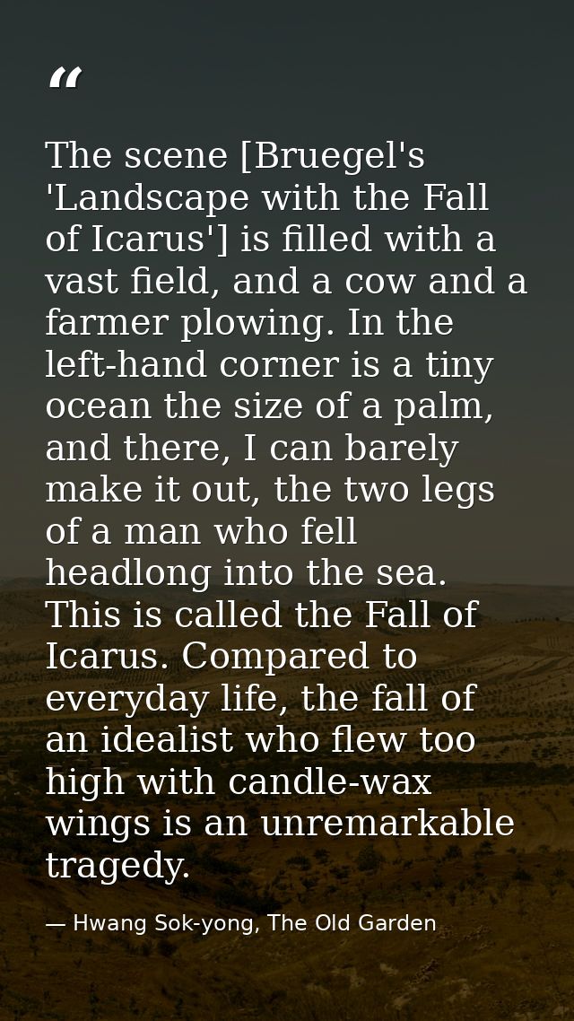 The scene [Bruegel's 'Landscape with the Fall of Icarus'] is filled with a vast field, and a cow and a farmer plowing. I — Hwang Sok-yong, The Old Garden