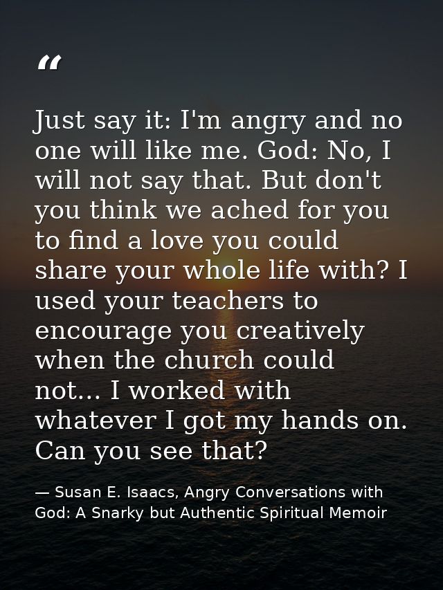 Just say it: I'm angry and no one will like me. God: No, I will not say that. But don't you think we ached for you to fi — Susan E. Isaacs, Angry Conversations with God: A Snarky but Authentic Spiritual Memoir