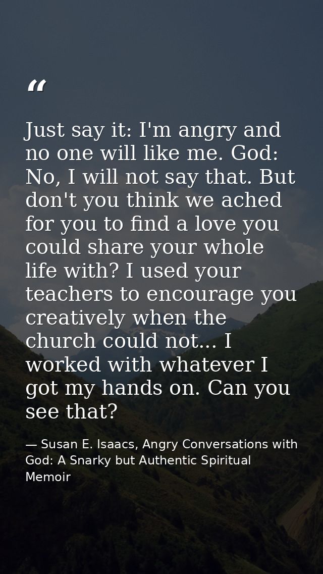 Just say it: I'm angry and no one will like me. God: No, I will not say that. But don't you think we ached for you to fi — Susan E. Isaacs, Angry Conversations with God: A Snarky but Authentic Spiritual Memoir