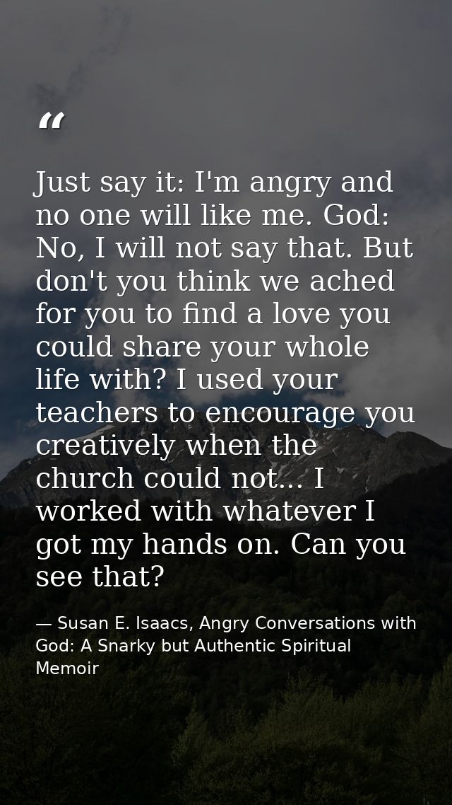Just say it: I'm angry and no one will like me. God: No, I will not say that. But don't you think we ached for you to fi — Susan E. Isaacs, Angry Conversations with God: A Snarky but Authentic Spiritual Memoir
