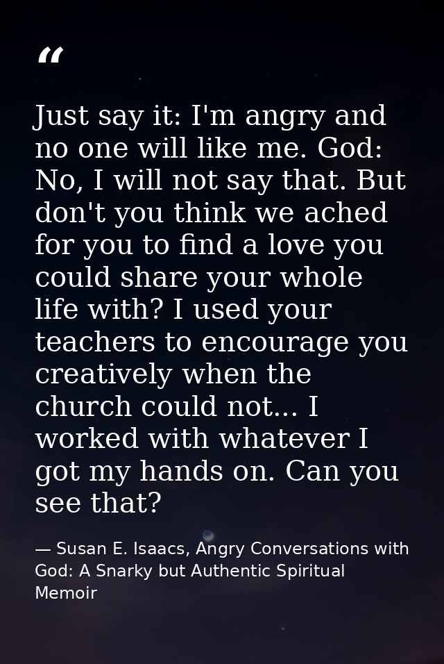 Just say it: I'm angry and no one will like me. God: No, I will not say that. But don't you think we ached for you to fi — Susan E. Isaacs, Angry Conversations with God: A Snarky but Authentic Spiritual Memoir