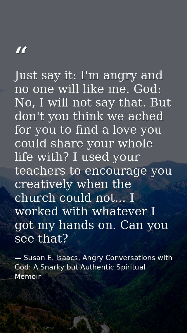 Just say it: I'm angry and no one will like me. God: No, I will not say that. But don't you think we ached for you to fi — Susan E. Isaacs, Angry Conversations with God: A Snarky but Authentic Spiritual Memoir