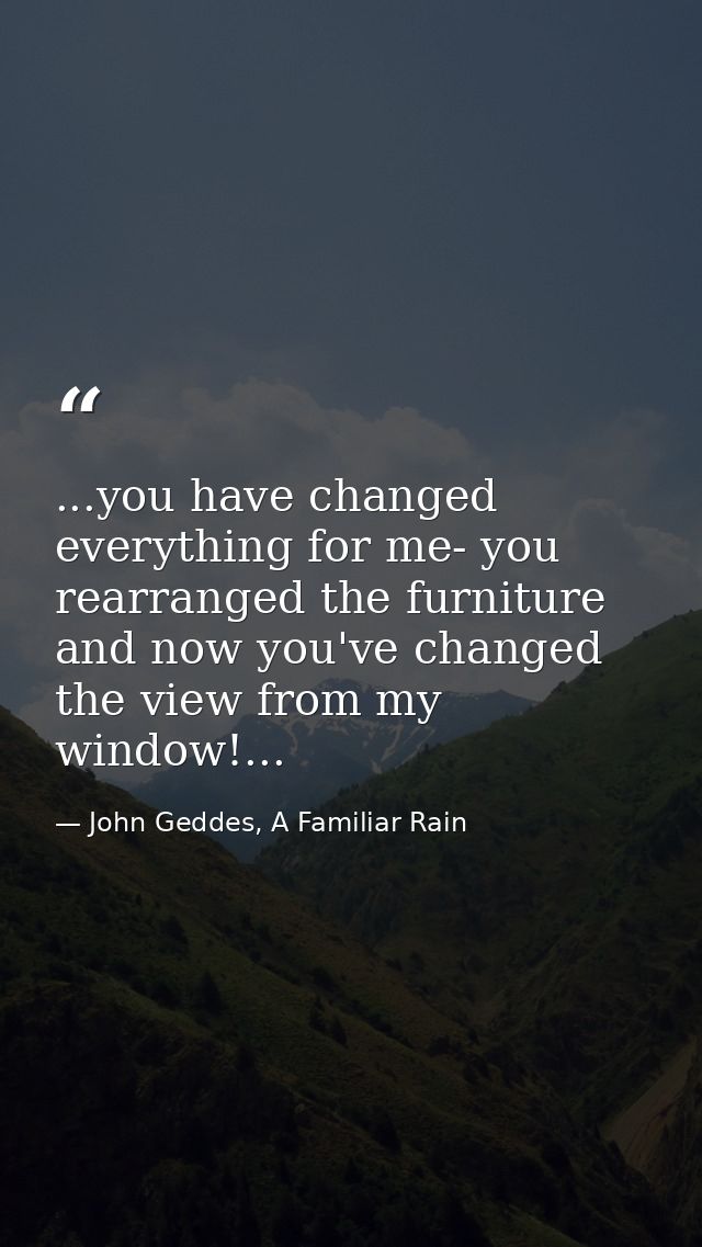 ...you have changed everything for me- you rearranged the furniture and now you've changed the view from my window!... — John Geddes, A Familiar Rain