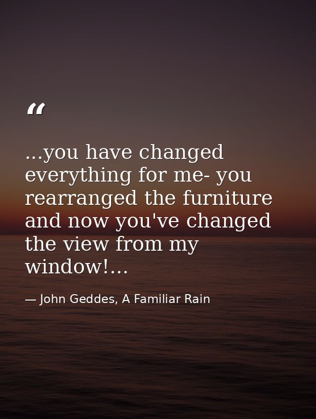 ...you have changed everything for me- you rearranged the furniture and now you've changed the view from my window!... — John Geddes, A Familiar Rain