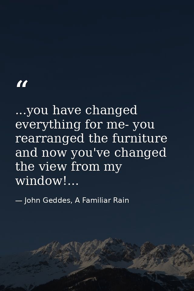 ...you have changed everything for me- you rearranged the furniture and now you've changed the view from my window!... — John Geddes, A Familiar Rain
