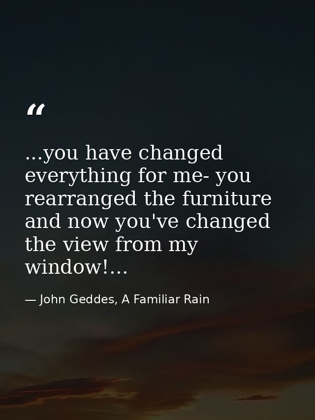 ...you have changed everything for me- you rearranged the furniture and now you've changed the view from my window!... — John Geddes, A Familiar Rain