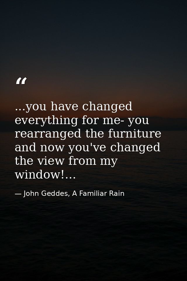 ...you have changed everything for me- you rearranged the furniture and now you've changed the view from my window!... — John Geddes, A Familiar Rain