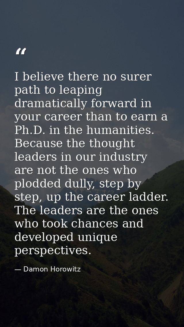 I believe there no surer path to leaping dramatically forward in your career than to earn a Ph.D. in the humanities. Bec — Damon Horowitz