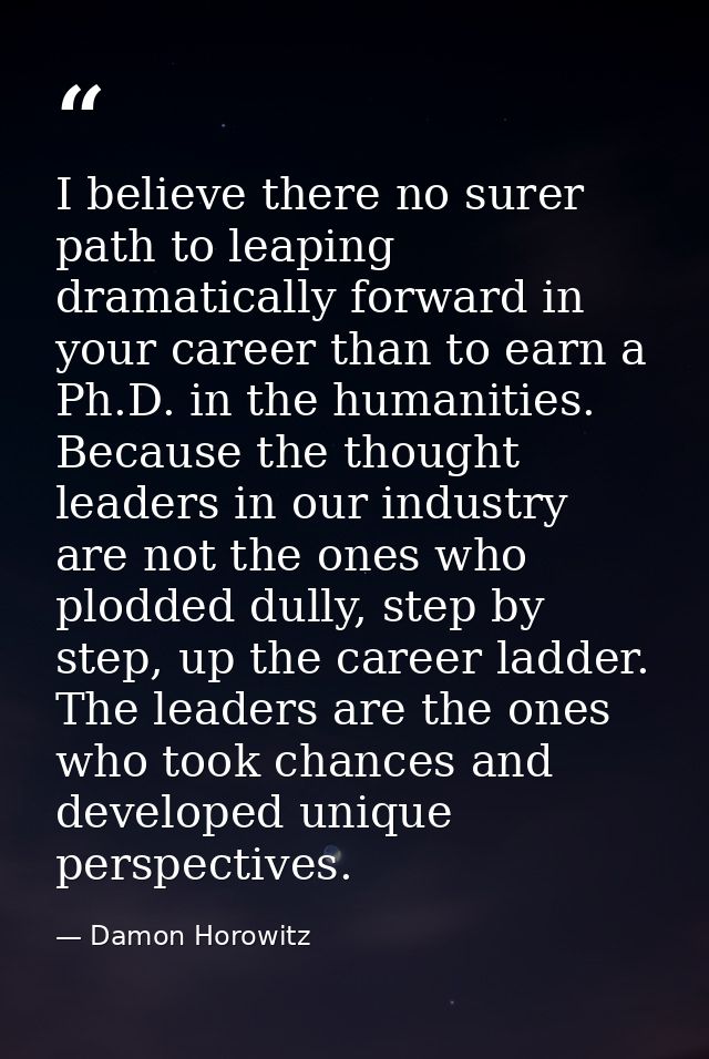 I believe there no surer path to leaping dramatically forward in your career than to earn a Ph.D. in the humanities. Bec — Damon Horowitz