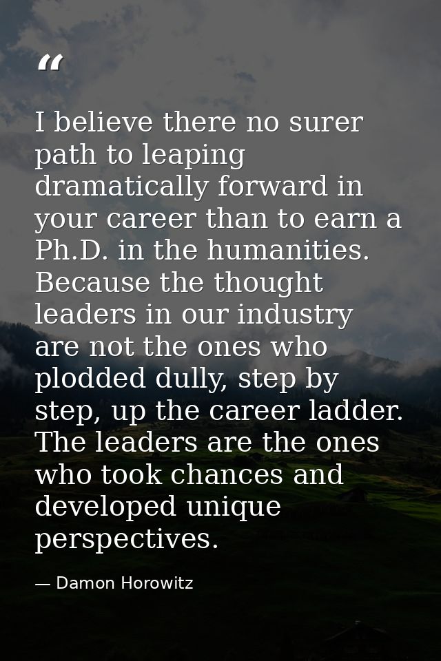 I believe there no surer path to leaping dramatically forward in your career than to earn a Ph.D. in the humanities. Bec — Damon Horowitz