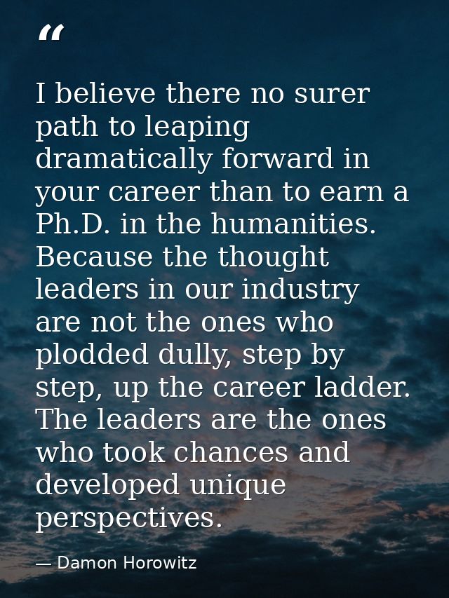 I believe there no surer path to leaping dramatically forward in your career than to earn a Ph.D. in the humanities. Bec — Damon Horowitz