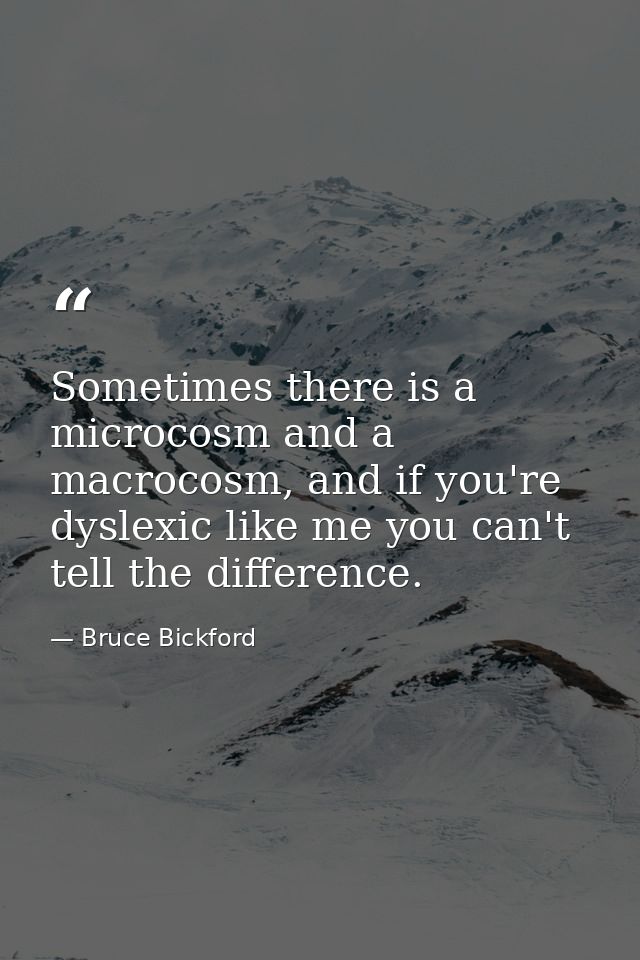 Sometimes there is a microcosm and a macrocosm, and if you're dyslexic like me you can't tell the difference. — Bruce Bickford