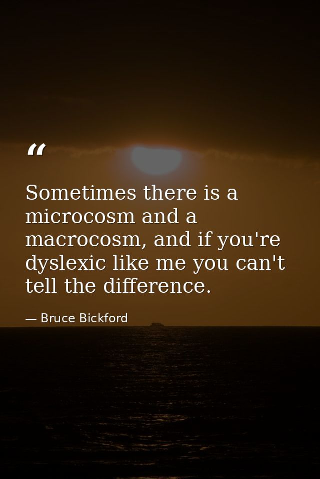 Sometimes there is a microcosm and a macrocosm, and if you're dyslexic like me you can't tell the difference. — Bruce Bickford