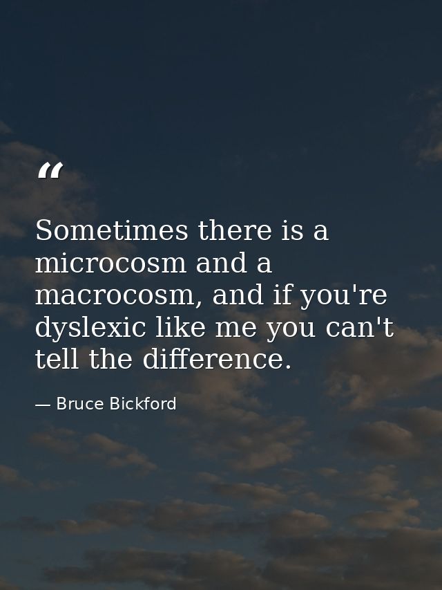 Sometimes there is a microcosm and a macrocosm, and if you're dyslexic like me you can't tell the difference. — Bruce Bickford