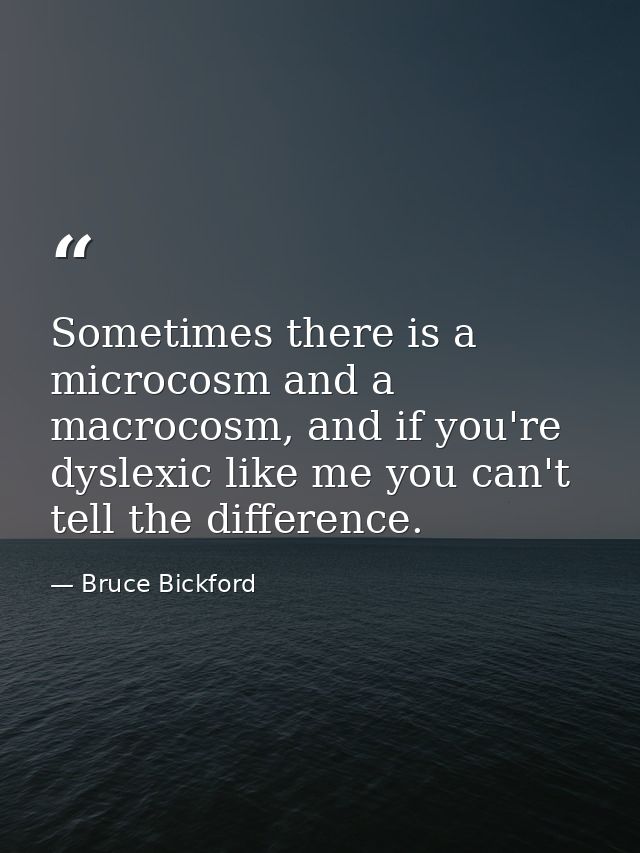 Sometimes there is a microcosm and a macrocosm, and if you're dyslexic like me you can't tell the difference. — Bruce Bickford