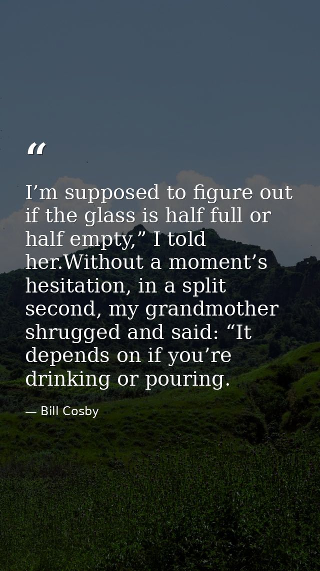 I’m supposed to figure out if the glass is half full or half empty,” I told her.Without a moment’s hesitation, in a spli — Bill Cosby