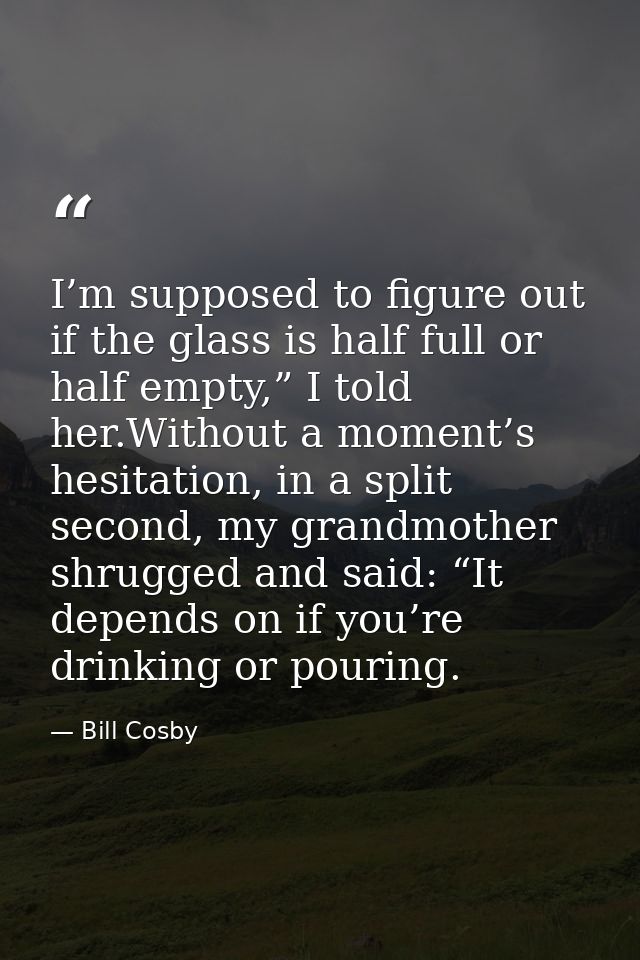 I’m supposed to figure out if the glass is half full or half empty,” I told her.Without a moment’s hesitation, in a spli — Bill Cosby