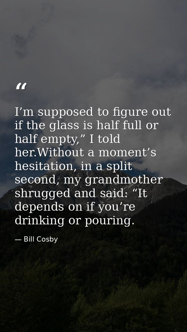I’m supposed to figure out if the glass is half full or half empty,” I told her.Without a moment’s hesitation, in a spli — Bill Cosby