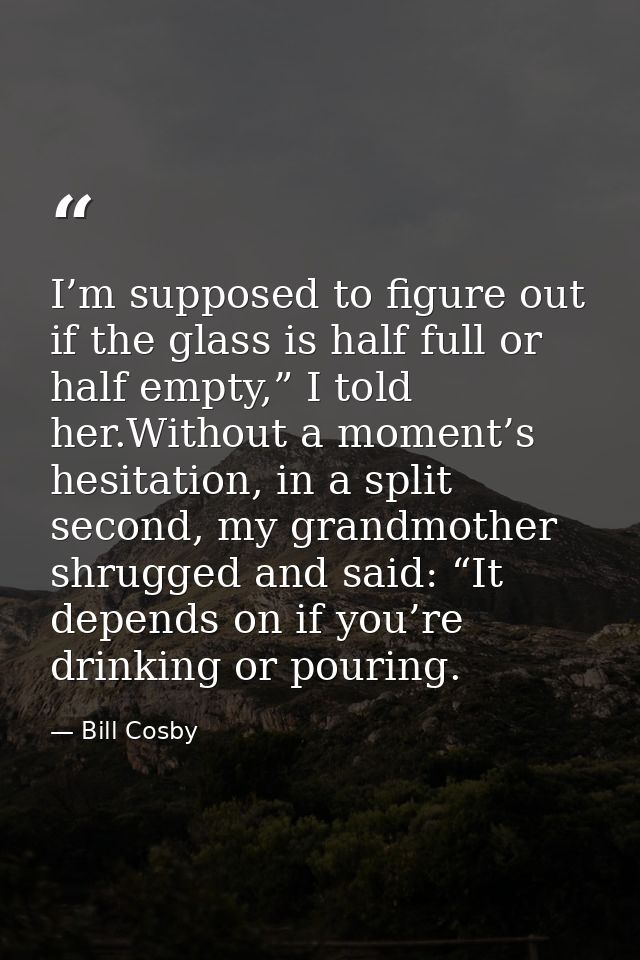 I’m supposed to figure out if the glass is half full or half empty,” I told her.Without a moment’s hesitation, in a spli — Bill Cosby