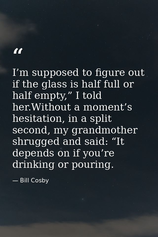I’m supposed to figure out if the glass is half full or half empty,” I told her.Without a moment’s hesitation, in a spli — Bill Cosby