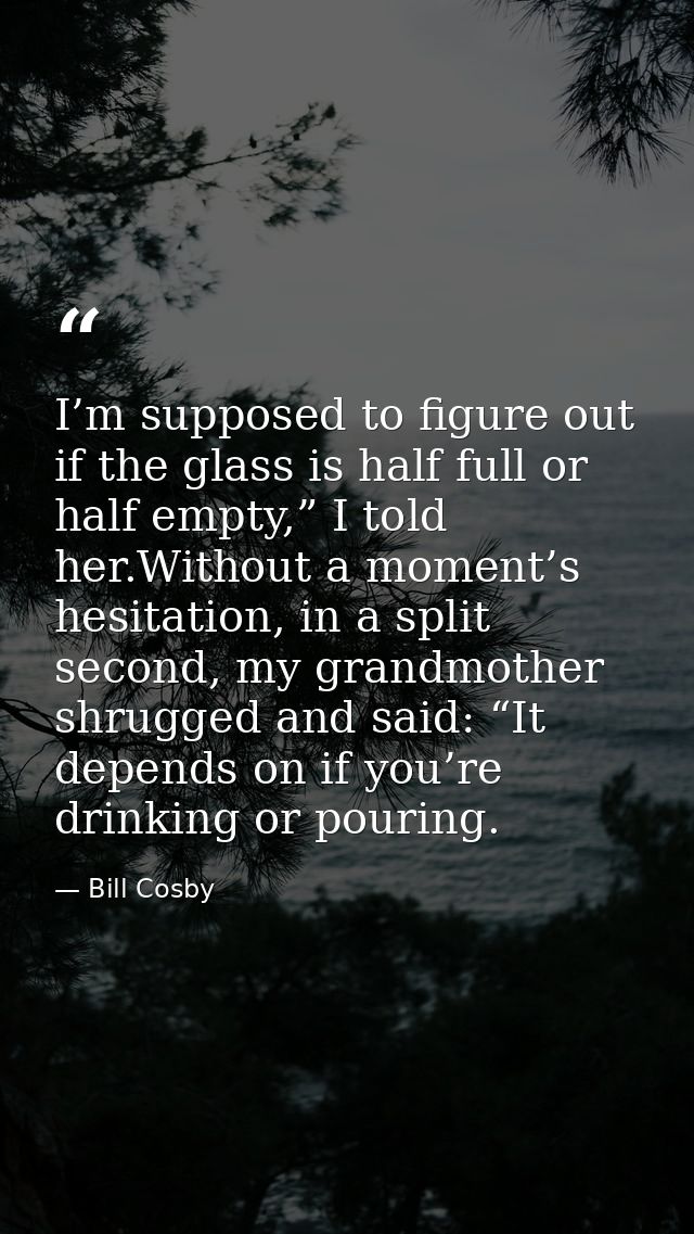 I’m supposed to figure out if the glass is half full or half empty,” I told her.Without a moment’s hesitation, in a spli — Bill Cosby