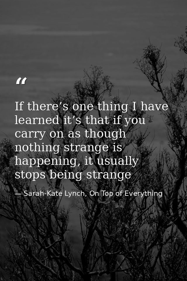 If there’s one thing I have learned it’s that if you carry on as though nothing strange is happening, it usually stops b — Sarah-Kate Lynch, On Top of Everything
