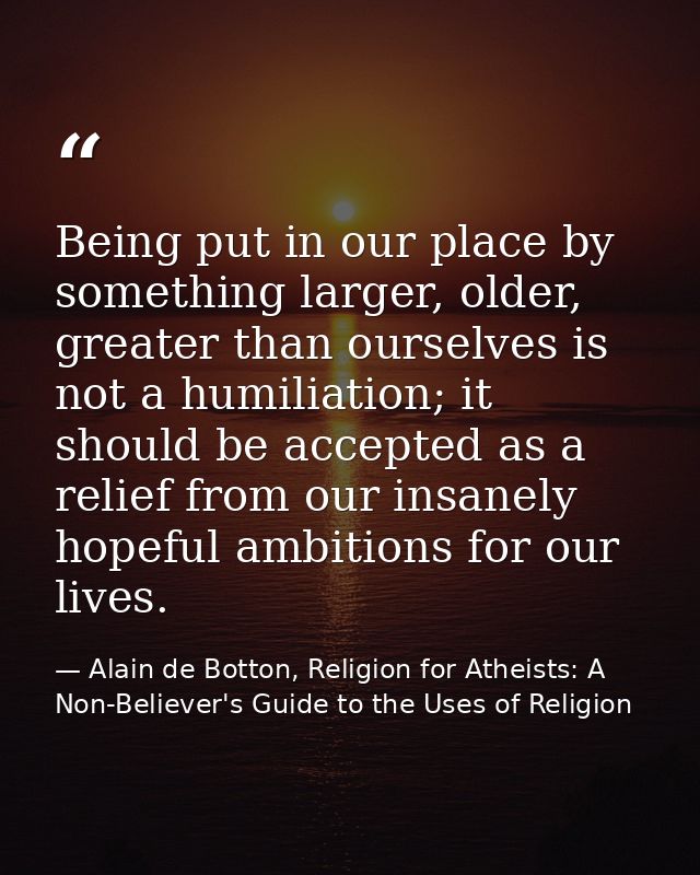 Being put in our place by something larger, older, greater than ourselves is not a humiliation; it should be accepted as — Alain de Botton, Religion for Atheists: A Non-Believer's Guide to the Uses of Religion