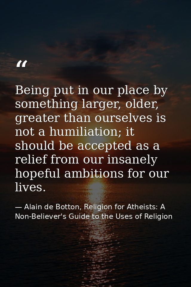 Being put in our place by something larger, older, greater than ourselves is not a humiliation; it should be accepted as — Alain de Botton, Religion for Atheists: A Non-Believer's Guide to the Uses of Religion
