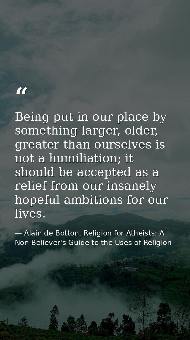 Being put in our place by something larger, older, greater than ourselves is not a humiliation; it should be accepted as — Alain de Botton, Religion for Atheists: A Non-Believer's Guide to the Uses of Religion