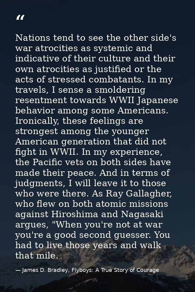 Nations tend to see the other side's war atrocities as systemic and indicative of their culture and their own atrocities — James D. Bradley, Flyboys: A True Story of Courage