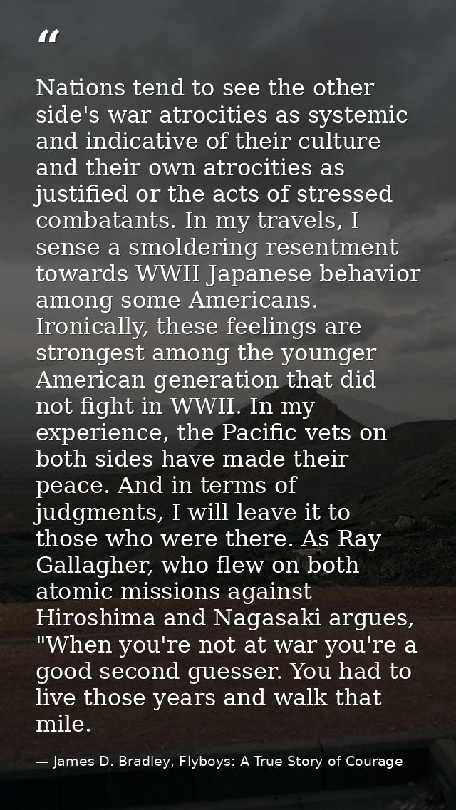 Nations tend to see the other side's war atrocities as systemic and indicative of their culture and their own atrocities — James D. Bradley, Flyboys: A True Story of Courage