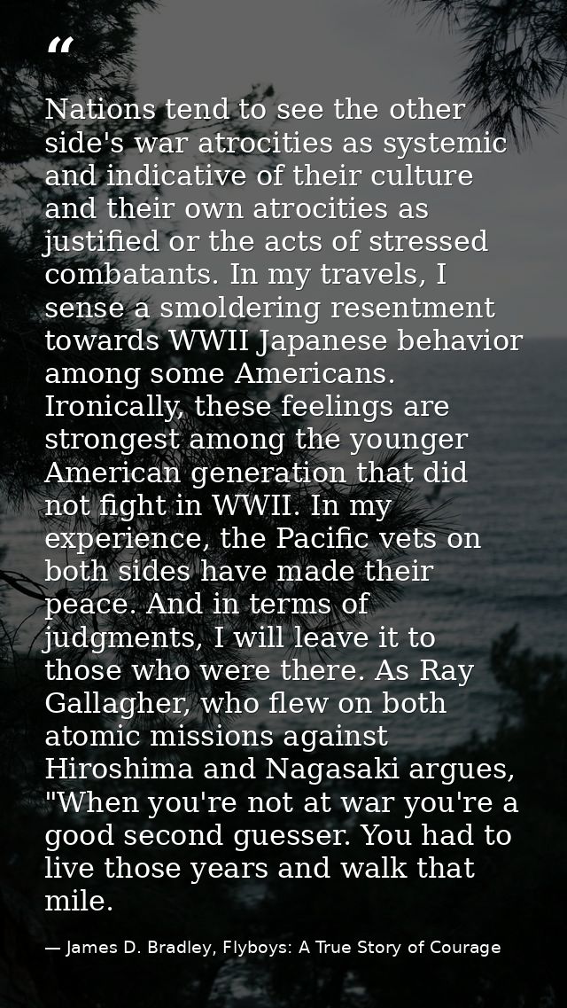 Nations tend to see the other side's war atrocities as systemic and indicative of their culture and their own atrocities — James D. Bradley, Flyboys: A True Story of Courage