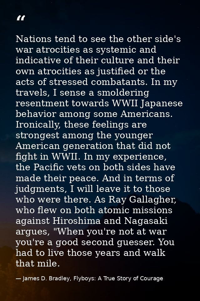Nations tend to see the other side's war atrocities as systemic and indicative of their culture and their own atrocities — James D. Bradley, Flyboys: A True Story of Courage