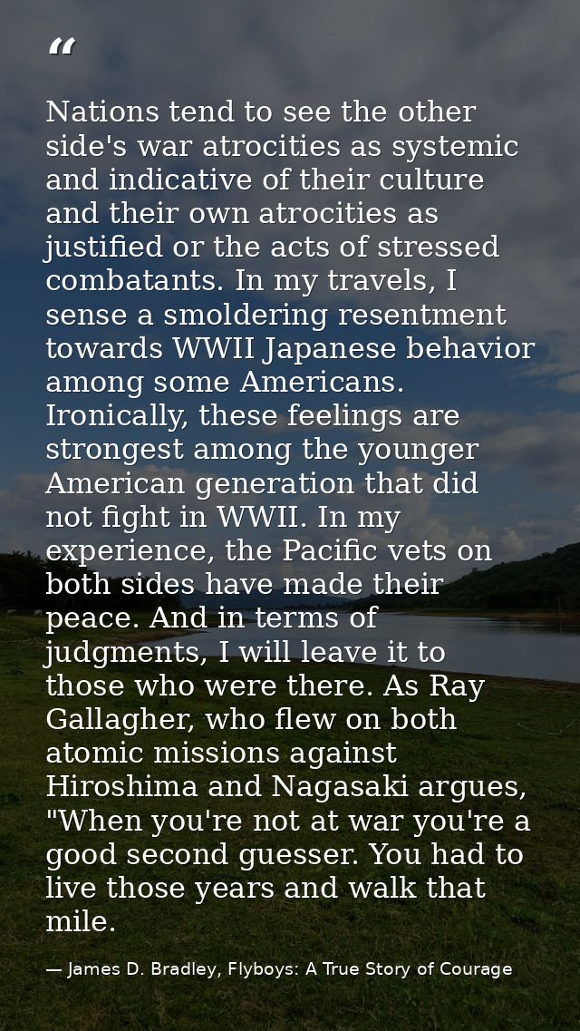 Nations tend to see the other side's war atrocities as systemic and indicative of their culture and their own atrocities — James D. Bradley, Flyboys: A True Story of Courage