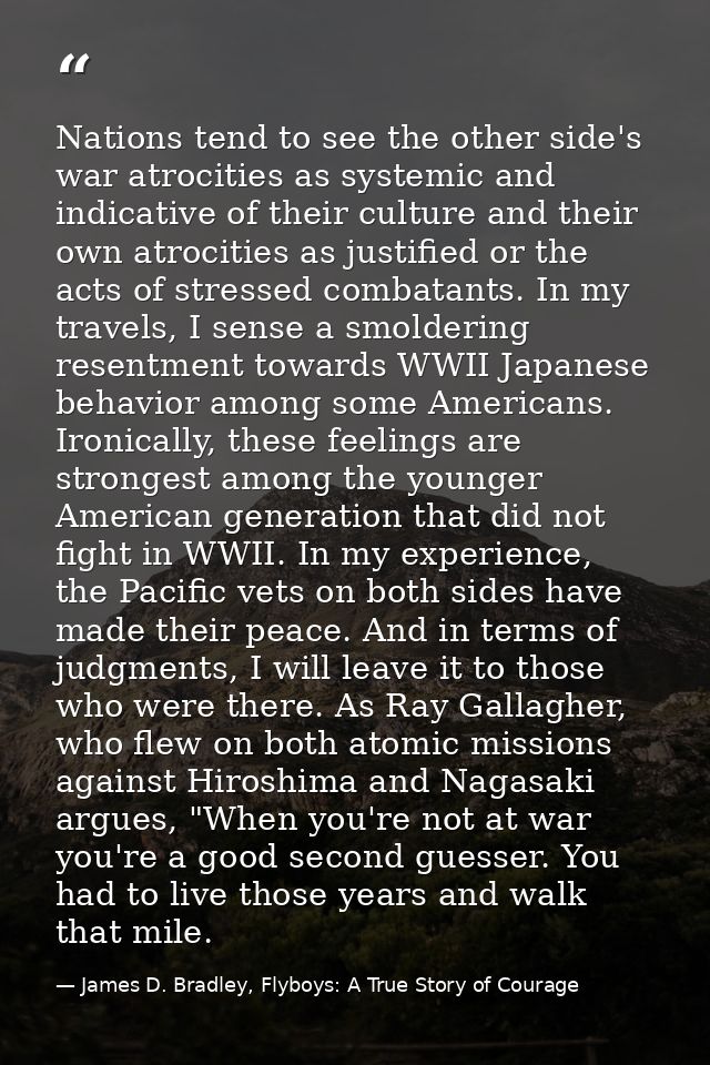 Nations tend to see the other side's war atrocities as systemic and indicative of their culture and their own atrocities — James D. Bradley, Flyboys: A True Story of Courage