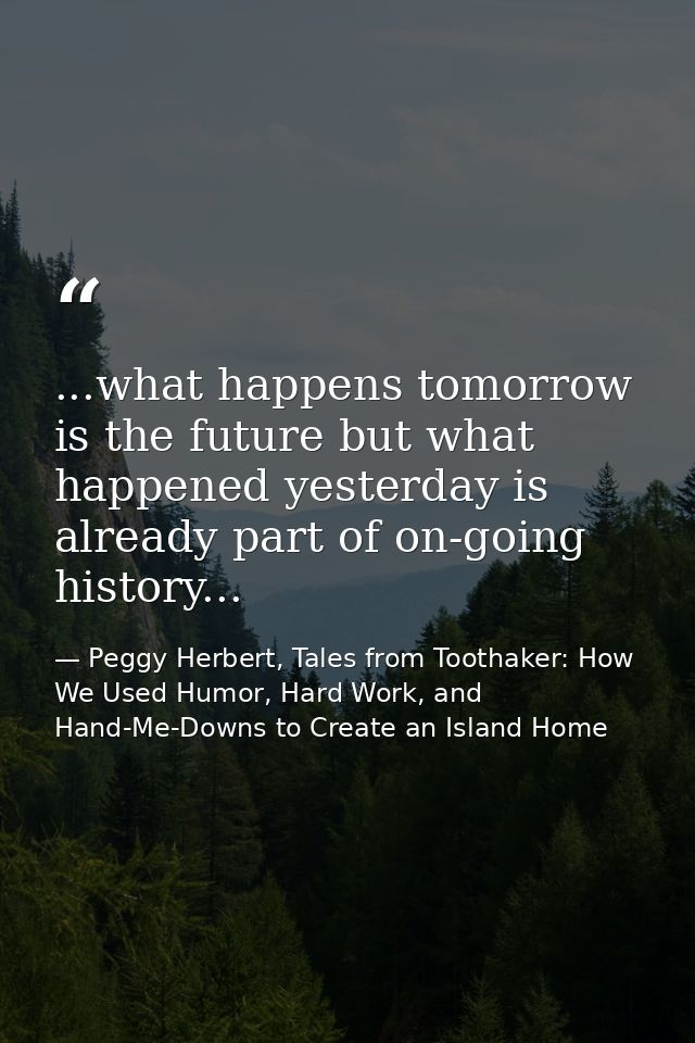 ...what happens tomorrow is the future but what happened yesterday is already part of on-going history... — Peggy Herbert, Tales from Toothaker: How We Used Humor, Hard Work, and Hand-Me-Downs to Create an Island Home