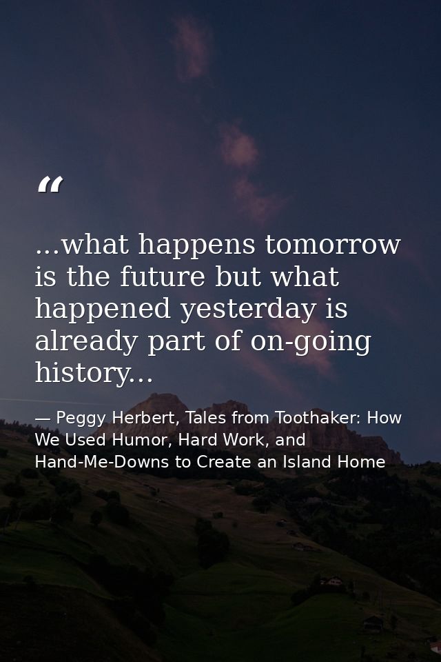 ...what happens tomorrow is the future but what happened yesterday is already part of on-going history... — Peggy Herbert, Tales from Toothaker: How We Used Humor, Hard Work, and Hand-Me-Downs to Create an Island Home