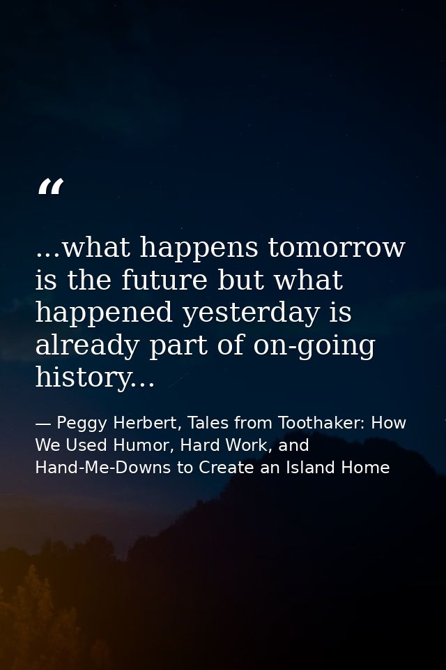 ...what happens tomorrow is the future but what happened yesterday is already part of on-going history... — Peggy Herbert, Tales from Toothaker: How We Used Humor, Hard Work, and Hand-Me-Downs to Create an Island Home