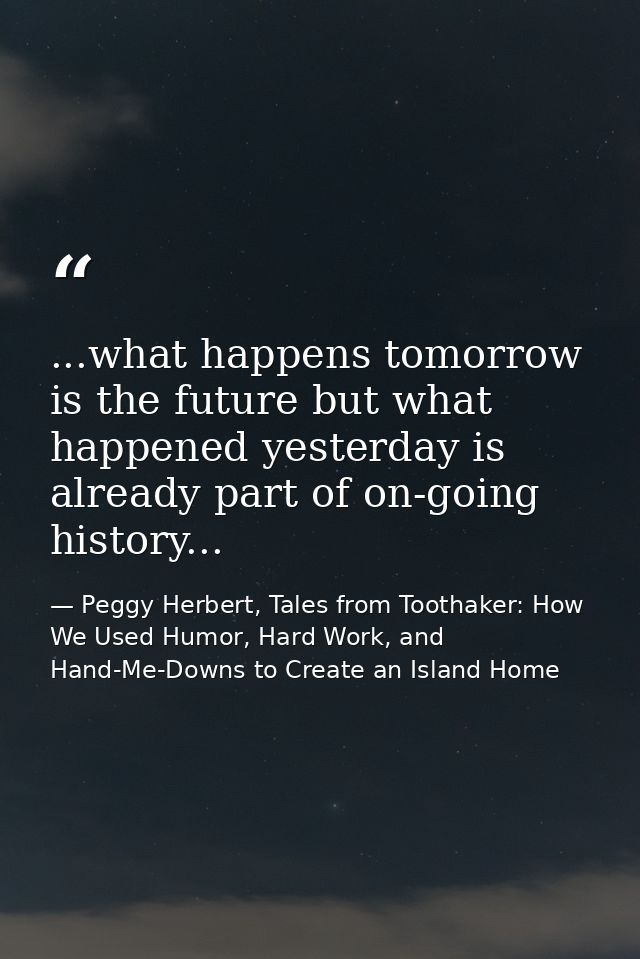 ...what happens tomorrow is the future but what happened yesterday is already part of on-going history... — Peggy Herbert, Tales from Toothaker: How We Used Humor, Hard Work, and Hand-Me-Downs to Create an Island Home