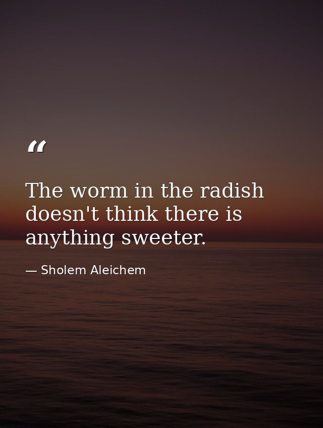 The worm in the radish doesn't think there is anything sweeter. — Sholem Aleichem