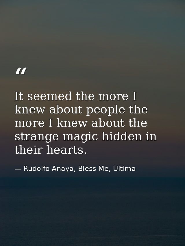 It seemed the more I knew about people the more I knew about the strange magic hidden in their hearts. — Rudolfo Anaya, Bless Me, Ultima