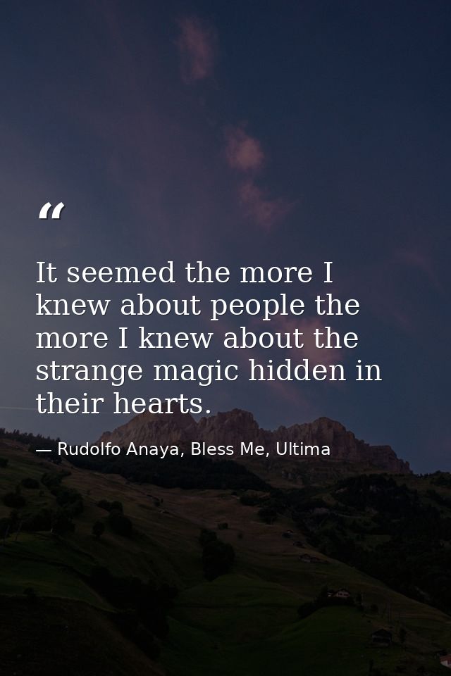 It seemed the more I knew about people the more I knew about the strange magic hidden in their hearts. — Rudolfo Anaya, Bless Me, Ultima