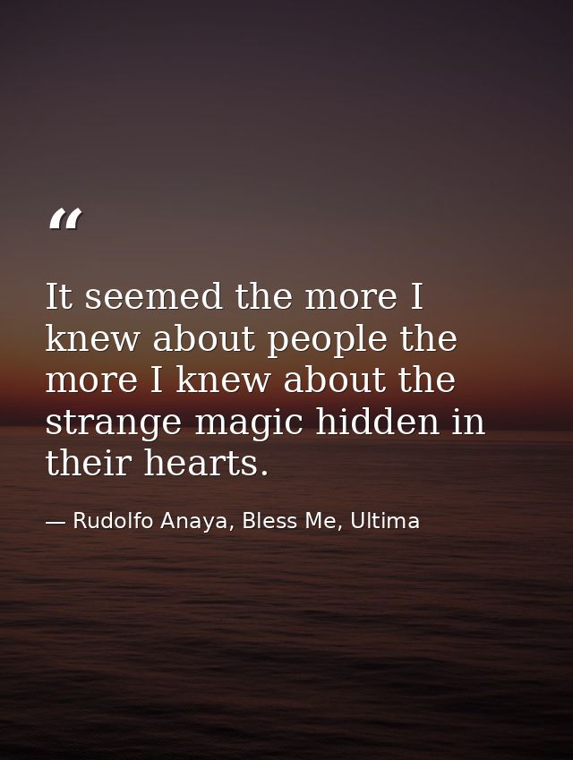 It seemed the more I knew about people the more I knew about the strange magic hidden in their hearts. — Rudolfo Anaya, Bless Me, Ultima